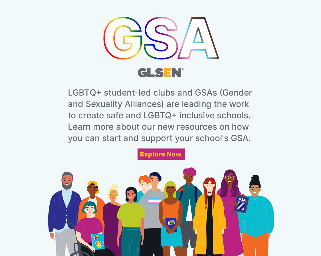 Text says LGBTQ+ student-led clubs and GSAs (Gender and Sexuality Alliances) are leading the work to create safe and LGBTQ+ inclusive schools. Learn more about our new resources on how you can start and support your school's GSA. There is an illustration of a diverse group of students and educators, with the letters GSA in white outlined in rainbow above them with the GLSEN logo.