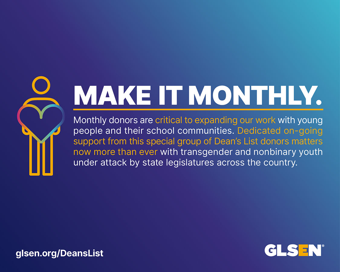The text reads, "Make it monthly. Monthly donors are critical to expanding our work with young people and their school communities. Dedicated on-going support from this special group of donors matters now more than ever with transgender and nonbinary youth under attack by state legislatures across the country.