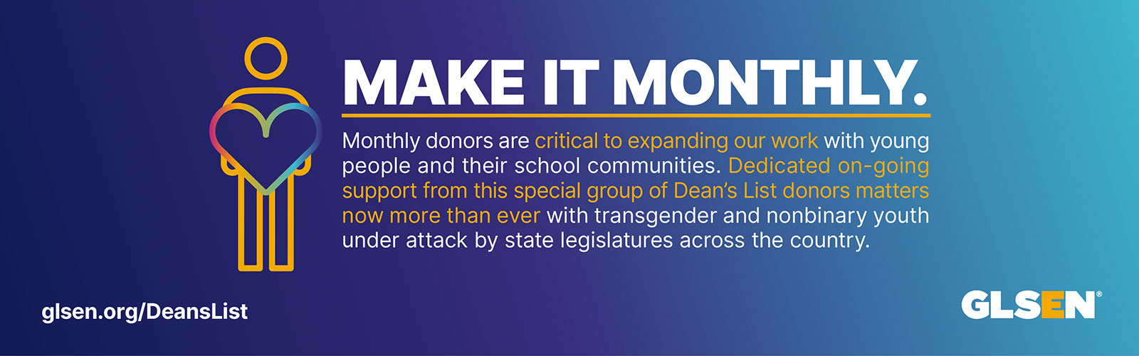 The text reads, "Make it monthly. Monthly donors are critical to expanding our work with young people and their school communities. Dedicated on-going support from this special group of donors matters now more than ever with transgender and nonbinary youth under attack by state legislatures across the country.