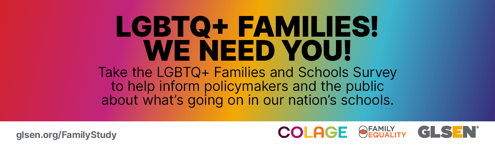 Rainbow gradient background with black text that reads "LGBTQ+ families! We need you! Take the LGBTQ+ Family and Schools Survey and help inform policy makers and the public about what's going on in our nation's schools." White bar below that with "GLSEN.org/FamilyStudy" in gray on bottom left and logos for Colage, Family Equality, and GLSEN in bottom right corner. 