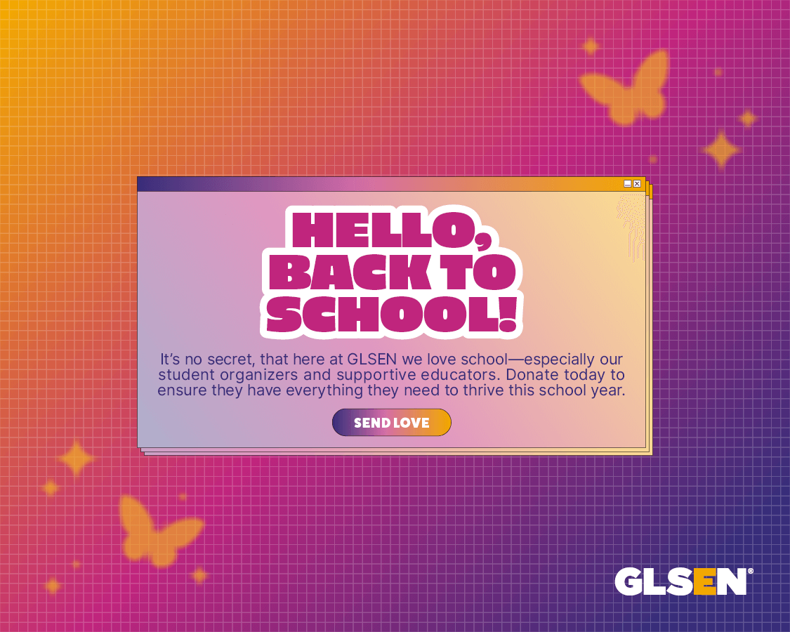 Orange to purple gradient background with orange butterflies. Translucent text box in the center with hot pink bubble text that says "Hello, Back to School!" Purple text underneath that says " It's no secret, that here at GLSEN, we love school -- especially our student organizers and supportive educators. Donate today to ensure they have everything they need to thrive this school year." Purple to orange gradient button underneath that with white text that says "send love"