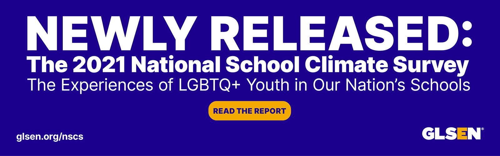 Newly Released: The 2021 National School Climate Survey: The experiences of LGBTQ+ youth in our nation's schools. Yellow button that says Read the Report