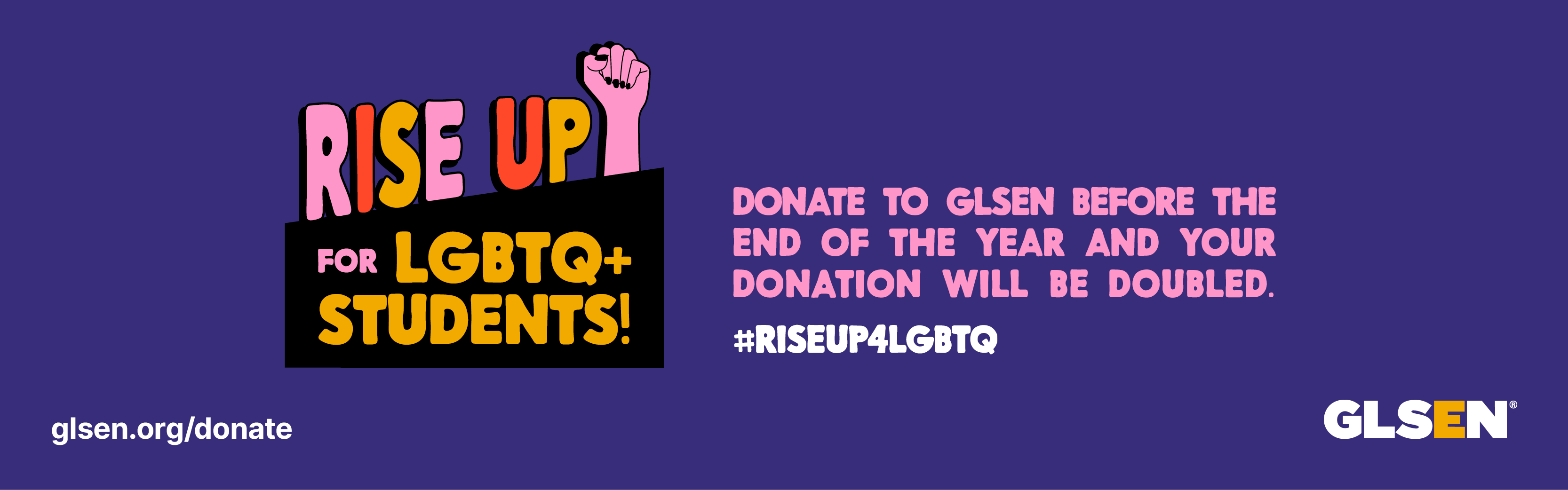 Purple background with graphic that says "Rise Up for LGBTQ+ Students!" and then "Donate to GLSEN before the end of the year and your donation will be doubled."